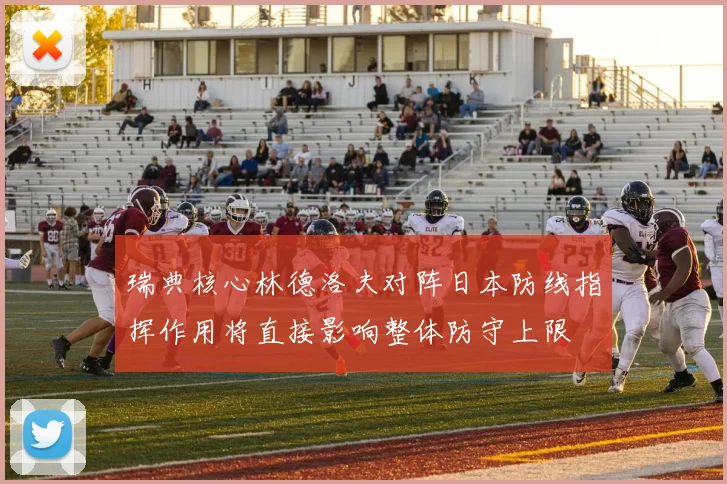 瑞典核心林德洛夫对阵日本防线指挥作用将直接影响整体防守上限