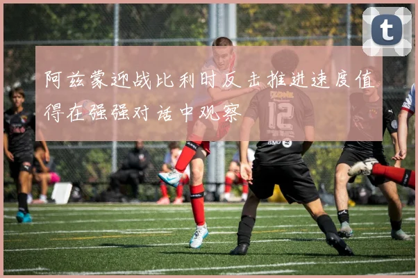 阿兹蒙迎战比利时反击推进速度值得在强强对话中观察